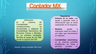 Paquetería:
• Sistema en la nube: nos
ayuda a guardar toda la
información que se están
realizando en la empresa.
• Nomina: ayuda a
mantener todo en orden y
así saber que movimiento
se realizan.
• Contabilidad electrónica:
es un sistema contable
establecido en línea y
permite acceder en
cualquier equipo.
Definición:
Es el sistema de
Contabilidad sin
complicaciones, va
encaminado a elaborar la
Contabilidad Electrónica de
Personas Físicas y Morales,
en un entorno amigable.
Permite la carga de los XML
desde la página del SAT.
fuente: www.contador Mx.com
 