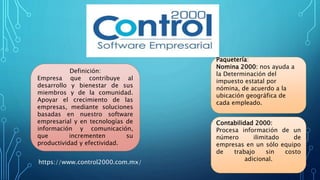Paquetería:
Nomina 2000: nos ayuda a
la Determinación del
impuesto estatal por
nómina, de acuerdo a la
ubicación geográfica de
cada empleado.
Contabilidad 2000:
Procesa información de un
número ilimitado de
empresas en un sólo equipo
de trabajo sin costo
adicional.
Definición:
Empresa que contribuye al
desarrollo y bienestar de sus
miembros y de la comunidad.
Apoyar el crecimiento de las
empresas, mediante soluciones
basadas en nuestro software
empresarial y en tecnologías de
información y comunicación,
que incrementen su
productividad y efectividad.
https://www.control2000.com.mx/
 
