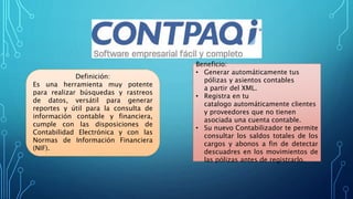 Beneficio:
• Generar automáticamente tus
pólizas y asientos contables
a partir del XML.
• Registra en tu
catalogo automáticamente clientes
y proveedores que no tienen
asociada una cuenta contable.
• Su nuevo Contabilizador te permite
consultar los saldos totales de los
cargos y abonos a fin de detectar
descuadres en los movimientos de
las pólizas antes de registrarlo.
Definición:
Es una herramienta muy potente
para realizar búsquedas y rastreos
de datos, versátil para generar
reportes y útil para la consulta de
información contable y financiera,
cumple con las disposiciones de
Contabilidad Electrónica y con las
Normas de Información Financiera
(NIF).
 