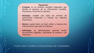 Paquetería:
• Contpaq: es un sistema contable integrador que
facilita el proceso de la información contable,
financiera y fiscal de la empresa.
• Nomipap: cumple con todo las normas de
información financiera e incluye los reportes
financieros.
• Bancos: ayuda tener un buen orden y muestra las
transacciones que tubo la empresa.
• Adminpap: su administrador permite recibir
documentos digitales, facilitando el tramite a las
empresas.
Fuente: https://credilike.me/blog/software-de-contabilidad/
 