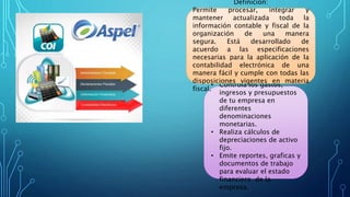 Beneficio:
• Controla los gastos,
ingresos y presupuestos
de tu empresa en
diferentes
denominaciones
monetarias.
• Realiza cálculos de
depreciaciones de activo
fijo.
• Emite reportes, graficas y
documentos de trabajo
para evaluar el estado
financiero de la
empresa.
Definición:
Permite procesar, integrar y
mantener actualizada toda la
información contable y fiscal de la
organización de una manera
segura. Está desarrollado de
acuerdo a las especificaciones
necesarias para la aplicación de la
contabilidad electrónica de una
manera fácil y cumple con todas las
disposiciones vigentes en materia
fiscal.
 