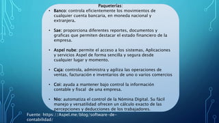 Paqueterías:
• Banco: controla eficientemente los movimientos de
cualquier cuenta bancaria, en moneda nacional y
extranjera.
• Sae: proporciona diferentes reportes, documentos y
graficas que permiten destacar el estado financiero de la
empresa.
• Aspel nube: permite el acceso a los sistemas, Aplicaciones
y servicios Aspel de forma sencilla y segura desde
cualquier lugar y momento.
• Caja: controla, administra y agiliza las operaciones de
ventas, facturación e inventarios de uno o varios comercios
• Coi: ayuda a mantener bajo control la información
contable y fiscal de una empresa.
• Nio: automatiza el control de la Nómina Digital. Su fácil
manejo y versatilidad ofrecen un cálculo exacto de las
percepciones y deducciones de los trabajadores.
Fuente: https://Aspel.me/blog/software-de-
contabilidad/
 