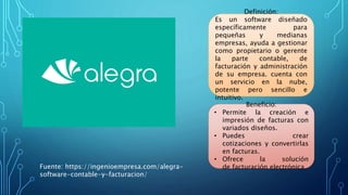 Definición:
Es un software diseñado
específicamente para
pequeñas y medianas
empresas, ayuda a gestionar
como propietario o gerente
la parte contable, de
facturación y administración
de su empresa. cuenta con
un servicio en la nube,
potente pero sencillo e
intuitivo.
Beneficio:
• Permite la creación e
impresión de facturas con
variados diseños.
• Puedes crear
cotizaciones y convertirlas
en facturas.
• Ofrece la solución
de facturación electrónica.Fuente: https://ingenioempresa.com/alegra-
software-contable-y-facturacion/
 