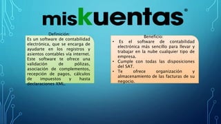 Definición:
Es un software de contabilidad
electrónica, que se encarga de
ayudarte en los registros y
asientos contables vía internet.
Este software te ofrece una
validación de pólizas,
asociación de complementos,
recepción de pagos, cálculos
de impuestos y hasta
declaraciones XML.
Beneficio:
• Es el software de contabilidad
electrónica más sencillo para llevar y
trabajar en la nube cualquier tipo de
empresa.
• Cumple con todas las disposiciones
del SAT.
• Te ofrece organización y
almacenamiento de las facturas de su
negocio.
 
