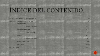 CONTABILIDAD ELECTRONICA…………………………………………………………………….………......2-3
PAQUETERIAS CONTABLES. …………………………………………………………………………................4
CONTPAQi……………………………………………………………………………........................4
- BENEFICIOS……………………………………………………………………….…......5
CONTADOR MX……………………………………………………………………………................6
- VENTAJAS……………………………………………………………………………........7
ASPEL……………………………………………………………………………................................8
- BENEFICIOS…………………………………………………………………………….....9
MISKUENTAS…………………………………………………………………………….....................10
DELSOL…………………………………………………………………………….............................11-12
GLOSARIO…………………………………………………………………………………………………………..13
 