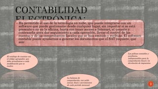  Ha permitido el uso de la tecnología en nube, que puede integrarse con un
software que puede gestionarse desde cualquier lugar, sin importar si se está
presente o no en la oficina, basta con tener acceso a Internet, el usuario y
contraseña para dar seguimiento a cada operación, llevar el control de las
cuentas y de los comprobantes fiscales que se han emitido y recibido. El software
contable puede ayudarnos a generar los documentos que el SAT requiere, que
son:
El catálogo de cuentas con
el código agrupador, que
debe actualizarse a cada
modificación que se
realice.
Las pólizas contables y
auxiliares,
indispensables para la
comprobación fiscal y la
devolución de impuestos.
La balanza de
comprobación, con saldo
inicial, final y movimientos
de cada periodo mensual. 2
 