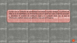  Contar con un software de contabilidad nos brinda muchas ventajas, la primera de
ellas es la accesibilidad a la información pues al operar en nube podemos consultar
y actualizar el sistema en cualquier lugar y a cualquier hora, por lo que la
información siempre estará actualizada y lista para entregarse.
3
 