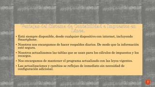  Está siempre disponible, desde cualquier dispositivo con internet, incluyendo
Smartphone.
 Nosotros nos encargamos de hacer respaldos diarios. De modo que la información
esté segura.
 Nosotros actualizamos las tablas que se usan para los cálculos de impuestos y los
recargos.
 Nos encargamos de mantener el programa actualizado con las leyes vigentes.
 Las actualizaciones y cambios se reflejan de inmediato sin necesidad de
configuración adicional.
7
 