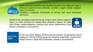 Aspel Nube es el servicio que permite el acceso a los Sistemas, Apps y
Servicios Aspel de forma eficiente, sencilla y segura desde cualquier
lugar y momento.
Actualiza y comparte información en tiempo real, toma decisiones
oportunas.
Gestiona las principales operaciones de compra-venta desde cualquier
lugar y en todo momento de manera fácil, eficiente y segura. Es ideal
para Pymes, emprendedores y startups que inician operaciones o que
desean consolidar su crecimiento.
El servicio Aspel Sellado CFDI te permite generar Comprobante Fiscal
Digital por Internet (CFDI) desde los Sistemas Aspel SAE, Aspel CAJA,
Aspel Facture o Aspel NOI fácilmente y desde tu computadora.
 