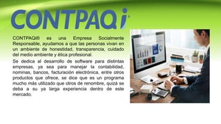 CONTPAQi® es una Empresa Socialmente
Responsable, ayudamos a que las personas vivan en
un ambiente de honestidad, transparencia, cuidado
del medio ambiente y ética profesional.
Se dedica al desarrollo de software para distintas
empresas, ya sea para manejar la contabilidad,
nominas, bancos, facturación electrónica, entre otros
productos que ofrece, se dice que es un programa
mucho más utilizado que otros de renombre, quizá se
deba a su ya larga experiencia dentro de este
mercado.
 