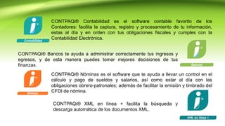 CONTPAQi® XML en línea + facilita la búsqueda y
descarga automática de los documentos XML.
CONTPAQi® Contabilidad es el software contable favorito de los
Contadores: facilita la captura, registro y procesamiento de tu información,
estas al día y en orden con tus obligaciones fiscales y cumples con la
Contabilidad Electrónica.
CONTPAQi® Bancos te ayuda a administrar correctamente tus ingresos y
egresos, y de esta manera puedes tomar mejores decisiones de tus
finanzas.
CONTPAQi® Nóminas es el software que te ayuda a llevar un control en el
cálculo y pago de sueldos y salarios, así como estar al día con las
obligaciones obrero-patronales; además de facilitar la emisión y timbrado del
CFDI de nómina.
 