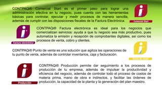CONTPAQi® Comercial Start es el primer paso para lograr una
administración efectiva en tu negocio, pues cuenta con las herramientas
básicas para controlar, ejecutar y medir procesos de manera sencilla,
además de cumplir con las disposiciones fiscales de la Factura Electrónica.
CONTPAQi® Factura electrónica es ideal para los negocios que
comercializan servicios: ayuda a que tu negocio sea más productivo, pues
automatiza la emisión y recepción de comprobantes digitales, así como los
procesos de venta, cobro y clientes.
CONTPAQi® Punto de venta es una solución que agiliza las operaciones de
tu punto de venta, además de controlar inventarios, caja y facturación.
CONTPAQi® Producción permite dar seguimiento a los procesos de
producción de tu empresa, además de impulsar la productividad y
eficiencia del negocio, además de controlar todo el proceso de costos de
materia prima, mano de obra e indirectos, y facilitar las órdenes de
producción, la capacidad de la planta y la generación del plan maestro.
 