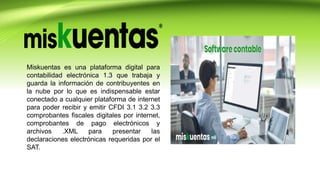 Miskuentas es una plataforma digital para
contabilidad electrónica 1.3 que trabaja y
guarda la información de contribuyentes en
la nube por lo que es indispensable estar
conectado a cualquier plataforma de internet
para poder recibir y emitir CFDI 3.1 3.2 3.3
comprobantes fiscales digitales por internet,
comprobantes de pago electrónicos y
archivos .XML para presentar las
declaraciones electrónicas requeridas por el
SAT.
 