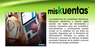 Las plataformas de contabilidad electrónica,
facturación electrónica y nómina digital
cuentan con todas las herramientas y
módulos necesarios para que contadores,
administradores y contribuyentes puedan
cumplir en su totalidad con los todos los
requisitos dispuestos por la Secretaría de
Administración Tributaria. La rapidez de
funciones y procesos de cálculos contables
avanzados depende de la calidad y servicio
de internet que tengan contratado.
 