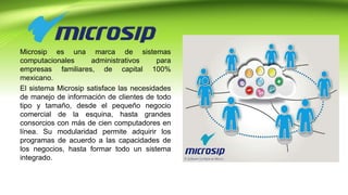 Microsip es una marca de sistemas
computacionales administrativos para
empresas familiares, de capital 100%
mexicano.
El sistema Microsip satisface las necesidades
de manejo de información de clientes de todo
tipo y tamaño, desde el pequeño negocio
comercial de la esquina, hasta grandes
consorcios con más de cien computadores en
línea. Su modularidad permite adquirir los
programas de acuerdo a las capacidades de
los negocios, hasta formar todo un sistema
integrado.
 