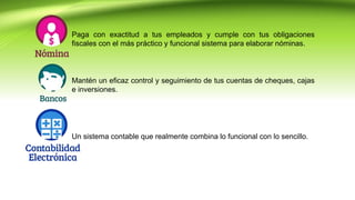 Paga con exactitud a tus empleados y cumple con tus obligaciones
fiscales con el más práctico y funcional sistema para elaborar nóminas.
Mantén un eficaz control y seguimiento de tus cuentas de cheques, cajas
e inversiones.
Un sistema contable que realmente combina lo funcional con lo sencillo.
 