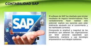 El software de SAP fue diseñado para brindar
resultados de negocio transformadores. Para
verdaderamente hacer realidad este
potencial, explore sus opciones para estar
totalmente equipado con el conocimiento y
las habilidades correctos.
Comprenda la amplitud y magnitud de los
beneficios que obtienen las organizaciones
por tener personal capacitado que
implementa, mantiene y usa tecnología
empresarial en sus trabajos cotidianos.
CONTABILIDAD SAP
 