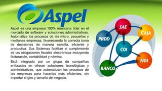 Aspel es una empresa 100% mexicana líder en el
mercado de software y soluciones administrativas.
Automatiza los procesos de las micro, pequeñas y
medianas empresas, favoreciendo la correcta toma
de decisiones de manera sencilla, eficiente y
productiva. Sus Sistemas facilitan el cumplimiento
de las obligaciones fiscales electrónicas incluyendo
facturación, contabilidad y nómina.
Está integrado por un grupo de compañías
enfocadas en ofrecer soluciones tecnológicas y
administrativas, que automatizan los procesos de
las empresas para hacerlas más eficientes, sin
importar el giro y tamaño del negocio.
 