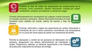 Controla el ciclo de todas las operaciones de compra-venta de la
empresa, como inventarios, clientes, facturación, cuentas por cobrar,
vendedores, compras, proveedores y cuentas por pagar.
Controla eficientemente los movimientos de cualquier cuenta bancaria,
en moneda nacional y extranjera. Ofrece información financiera en todo
momento como estados de cuenta, diarios de bancos y flujo de
efectivo.
Controla, administra y agiliza las operaciones de ventas, facturación e
inventarios de uno o varios comercios, convirtiendo una computadora
en un punto de venta capaz de operar con impresoras de tickets.
Permite la planeación y control de los procesos de fabricación de la
empresa, asegurando una óptima administración de inventarios y
costos. Proporciona, además, un eficiente seguimiento a las órdenes
de producción mejorando los tiempos de entrega.
 
