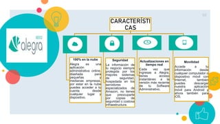 10
CARACTERÍSTI
CAS
100% en la nube
Alegra es una
aplicación
administrativa online,
diseñada para
pequeñas y
medianas empresas,
por estar en la nube
puedes acceder a tu
cuenta desde
cualquier lugar y
dispositivo.
Seguridad
La información de
tu negocio siempre
protegida por los
mejores sistemas
de seguridad,
hospedada en los
servidores
especializados de
Amazon, no tienes
que preocuparte
por copias de
seguridad o costosa
infraestructura.
Actualizaciones en
tiempo real
Cada vez que
ingresas a Alegra,
tienes acceso
instantáneo a la
versión más reciente
de tu Software
Administrativo.
Movilidad
Accede a tu
información desde
cualquier computador o
dispositivo móvil con
Internet, también
puedes descargar
nuestra aplicación
móvil para Android y
ahora también para
iOS.
 