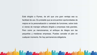 Está dirigido a Pymes, de ahí que una gran ventaja sea su
facilidad de uso. Es probable que se encuentren oportunidades de
mejora en la personalización o variedad de funciones, sobre todo
si vienes de manejar software dirigido a empresas más grandes.
Pero como ya mencionamos, el enfoque de Alegra son las
pequeñas y medianas empresas. Puedes cancelar el plan en
cualquier momento. No hay permanencia obligatoria.
 