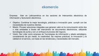ekomercio
Empresa líder en Latinoamérica en los sectores de Intercambio electrónico de
información y facturación electrónica.
 Objetivo: Combinar la mejor tecnología, prácticas e innovación para cumplir con las
necesidades de nuestros clientes.
 Misión: Proveer soluciones integrales que generan valor en la comunicación entre dos
o más entidades a través del intercambio de documentos electrónicos, utilizando
tecnologías de punta y con un enfoque al proceso del negocio.
 Visión: Ser Líder como empresa de Tecnologías de Información y aliado estratégico,
considerando de por medio, la creatividad, las mejores prácticas, la innovación y la
calidad en el servicio, con base en las tendencias y necesidades del mercado.
 