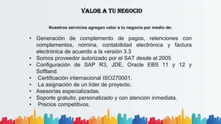 VALOR A TU NEGOCIO
Nuestros servicios agregan valor a tu negocio por medio de:
• Generación de complemento de pagos, retenciones con
complementos, nómina, contabilidad electrónica y factura
electrónica de acuerdo a la versión 3.3
• Somos proveedor autorizado por el SAT desde el 2005
• Configuración de SAP R3, JDE, Oracle EBS 11 y 12 y
Softland.
• Certificación internacional ISO270001.
• La asignación de un líder de proyecto.
• Asesorías especializadas.
• Soporte gratuito, personalizado y con atención inmediata.
• Precios competitivos.
 