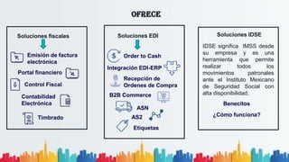 OFRECE
Soluciones fiscales
Emisión de factura
electrónica
Portal financiero
Control Fiscal
Contabilidad
Electrónica
Timbrado
Soluciones EDI
Order to Cash
Integración EDI-ERP
Recepción de
Ordenes de Compra
B2B Commerce
ASN
AS2
Etiquetas
Soluciones IDSE
IDSE significa IMSS desde
su empresa y es una
herramienta que permite
realizar todos los
movimientos patronales
ante el Instituto Mexicano
de Seguridad Social con
alta disponibilidad.
Benecitos
¿Cómo funciona?
 