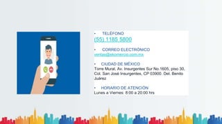 • TELÉFONO
(55) 1185 5800
• CORREO ELECTRÓNICO
ventas@ekomercio.com.mx
• CIUDAD DE MÉXICO
Torre Mural, Av. Insurgentes Sur No.1605, piso 30,
Col. San José Insurgentes, CP 03900. Del. Benito
Juárez
• HORARIO DE ATENCIÓN
Lunes a Viernes: 8:00 a 20:00 hrs
 