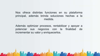 Nos ofrece distintas funciones en su plataforma
principal, además brinda soluciones hechas a la
medida.
Además optimizar procesos, rentabilizar y apoyar a
potenciar sus negocios con la finalidad de
incrementar su valor y enriquecerlos.
 