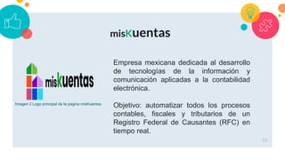 18
misKuentas
Empresa mexicana dedicada al desarrollo
de tecnologías de la información y
comunicación aplicadas a la contabilidad
electrónica.
Objetivo: automatizar todos los procesos
contables, fiscales y tributarios de un
Registro Federal de Causantes (RFC) en
tiempo real.
Imagen 2 Logo principal de la pagina misKuentas
 