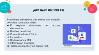 19
¿Qué hace mikuentas?
Plataforma electrónica que ofrece una solución
completa para automatizar:
 El registro simultáneo de facturas
electrónicas
 Recibos de nómina
 Contabilidad electrónica
 Impuestos
 Declaraciones XML
 Información financiera
sin errores humanos y en tiempo real.
 