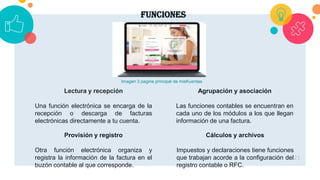funciones
21
Lectura y recepción
Una función electrónica se encarga de la
recepción o descarga de facturas
electrónicas directamente a tu cuenta.
Cálculos y archivos
Impuestos y declaraciones tiene funciones
que trabajan acorde a la configuración del
registro contable o RFC.
Provisión y registro
Otra función electrónica organiza y
registra la información de la factura en el
buzón contable al que corresponde.
Agrupación y asociación
Las funciones contables se encuentran en
cada uno de los módulos a los que llegan
información de una factura.
Imagen 3 pagina principal de misKuentas
 