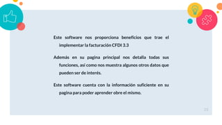 Este software nos proporciona beneficios que trae el
implementar la facturación CFDI 3.3
Además en su pagina principal nos detalla todas sus
funciones, así como nos muestra algunos otros datos que
pueden ser de interés.
Este software cuenta con la información suficiente en su
pagina para poder aprender obre el mismo.
23
 