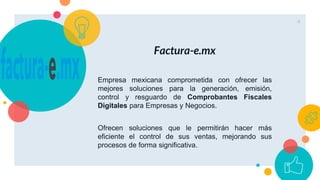 Factura-e.mx
Empresa mexicana comprometida con ofrecer las
mejores soluciones para la generación, emisión,
control y resguardo de Comprobantes Fiscales
Digitales para Empresas y Negocios.
Ofrecen soluciones que le permitirán hacer más
eficiente el control de sus ventas, mejorando sus
procesos de forma significativa.
4
 