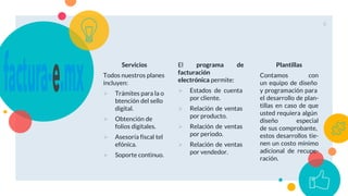 Servicios
Todos nuestros planes
incluyen:
 Trámites para la o
btención del sello
digital.
 Obtención de
folios digitales.
 Asesoría fiscal tel
efónica.
 Soporte continuo.
El programa de
facturación
electrónica permite:
 Estados de cuenta
por cliente.
 Relación de ventas
por producto.
 Relación de ventas
por periodo.
 Relación de ventas
por vendedor.
Plantillas
Contamos con
un equipo de diseño
y programación para
el desarrollo de plan-
tillas en caso de que
usted requiera algún
diseño especial
de sus comprobante,
estos desarrollos tie-
nen un costo mínimo
adicional de recupe-
ración.
6
 