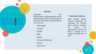 Adendas
Contamos con
el desarrollo e implementación de Ad
endas, algunas de las Adendas que ya
tenemos autorizadas y están listas pa
ra su uso son:
○ Volkswagen
○ Chrysler
○ FEMSA
○ IMSS
○ Mapfre
○ Comercial Mexicana
○ Coppel
○ Entre otras
Timbrado de Nómina.
Aquí puedes utilizar
nuestro programa de
timbrado de nómina,
lleva control y registro
de todas tus
operaciones, factura en
línea y cumple con el
tiempo señalado por el
SAT.
7
 