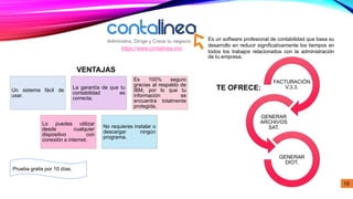 https://www.contalinea.mx/
Prueba gratis por 10 días.
Es un software profesional de contabilidad que basa su
desarrollo en reducir significativamente los tiempos en
todos los trabajos relacionados con la administración
de tu empresa.
Un sistema fácil de
usar.
La garantía de que tu
contabilidad es
correcta.
Es 100% seguro
gracias al respaldo de
IBM, por lo que tu
información se
encuentra totalmente
protegida.
Lo puedes utilizar
desde cualquier
dispositivo con
conexión a internet.
No requieres instalar o
descargar ningún
programa.
FACTURACIÓN
V.3.3.
GENERAR
ARCHIVOS
SAT.
GENERAR
DIOT.
VENTAJAS
TE OFRECE:
10
 