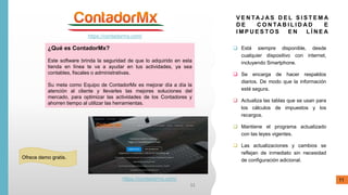 https://contadormx.com/
¿Qué es ContadorMx?
Este software brinda la seguridad de que lo adquirido en esta
tienda en línea te va a ayudar en tus actividades, ya sea
contables, fiscales o administrativas.
Su meta como Equipo de ContadorMx es mejorar día a día la
atención al cliente y llevarles las mejores soluciones del
mercado, para optimizar las actividades de los Contadores y
ahorren tiempo al utilizar las herramientas.
V E N TA J A S D E L S I S T E M A
D E C O N TA B I L I D A D E
I M P U E S T O S E N L Í N E A
 Está siempre disponible, desde
cualquier dispositivo con internet,
incluyendo Smartphone.
 Se encarga de hacer respaldos
diarios. De modo que la información
esté segura.
 Actualiza las tablas que se usan para
los cálculos de impuestos y los
recargos.
 Mantiene el programa actualizado
con las leyes vigentes.
 Las actualizaciones y cambios se
reflejan de inmediato sin necesidad
de configuración adicional.
Ofrece demo gratis.
https://contadormx.com/
11
11
 