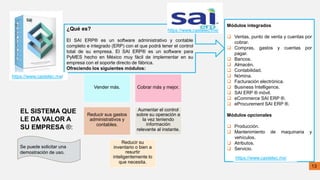 ¿Qué es?
El SAI ERP® es un software administrativo y contable
completo e integrado (ERP) con el que podrá tener el control
total de su empresa. El SAI ERP® es un software para
PyMES hecho en México muy fácil de implementar en su
empresa con el soporte directo de fábrica.
Ofreciendo los siguientes módulos:
https://www.castelec.mx/
Vender más. Cobrar más y mejor.
Reducir sus gastos
administrativos y
contables.
Aumentar el control
sobre su operación a
la vez teniendo
información
relevante al instante.
Reducir su
inventario o bien a
resurtir
inteligentemente lo
que necesita.
EL SISTEMA QUE
LE DA VALOR A
SU EMPRESA ®:
https://www.castelec.mx/
Se puede solicitar una
demostración de uso.
13
Módulos integrados
 Ventas, punto de venta y cuentas por
cobrar.
 Compras, gastos y cuentas por
pagar.
 Bancos.
 Almacén.
 Contabilidad.
 Nómina.
 Facturación electrónica.
 Business Intelligence.
 SAI ERP ® móvil.
 eCommerce SAI ERP ®.
 eProcurement SAI ERP ®.
Módulos opcionales
 Producción.
 Mantenimiento de maquinaria y
vehículos.
 Atributos.
 Servicio.
https://www.castelec.mx/
 
