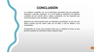 CONCLUSIÓN
Los software contables son una herramienta importante para las pequeñas,
medianas o grandes empresas, en el cual facilita la realización de registros
contables de una manera fácil y rápida, cumpliendo con los requisitos que
marcan las leyes, tanto contables , como fiscales.
Sabemos que cada empresa tiene sus diferentes necesidades, es por eso que
deben conocer que les ofrece cada uno de ellos y cuál se adapta a sus
necesidades.
Actualmente es mucho más cómodo contar con un sistema en línea, ya que
permite visualizar su información desde cualquier lugar.
14
 