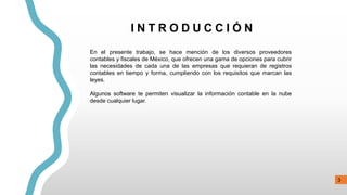 3
I N T R O D U C C I Ó N
En el presente trabajo, se hace mención de los diversos proveedores
contables y fiscales de México, que ofrecen una gama de opciones para cubrir
las necesidades de cada una de las empresas que requieran de registros
contables en tiempo y forma, cumpliendo con los requisitos que marcan las
leyes.
Algunos software te permiten visualizar la información contable en la nube
desde cualquier lugar.
 