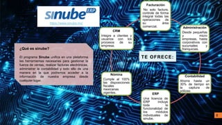 Facturación
No solo facture,
controle de forma
integral todas las
operaciones de
su área
comercial. Administración
Desde pequeñas
y micro
empresas, hasta
corporativos con
sucursales y
franquicias.
Contabilidad
Ahorra hasta un
30% de tiempo en
la captura de
pólizas.
ERP
Una licencia de
ERP incluye
toda la
funcionalidad de
los módulos
individuales de
sinube.
Nómina
Cumple al 100%
las disposiciones
fiscales
mexicanas
vigentes.
CRM
Integre a clientes y
usuarios con los
procesos de su
empresa.
TE OFRECE:
https://www.sinube.mx/
¿Qué es sinube?
El programa Sinube unifica en una plataforma
las herramientas necesarias para gestionar la
fuerza de ventas, realizar facturas electrónicas,
administrar la contabilidad y todo ello de una
manera en la que podremos acceder a la
información de nuestra empresa desde
cualquier lugar.
8
 