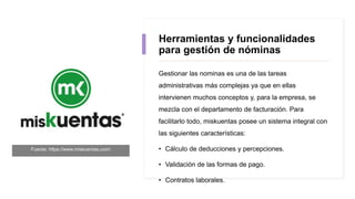 Herramientas y funcionalidades
para gestión de nóminas
Gestionar las nominas es una de las tareas
administrativas más complejas ya que en ellas
intervienen muchos conceptos y, para la empresa, se
mezcla con el departamento de facturación. Para
facilitarlo todo, miskuentas posee un sistema integral con
las siguientes características:
• Cálculo de deducciones y percepciones.
• Validación de las formas de pago.
• Contratos laborales.
Fuente: https://www.miskuentas.com/
 