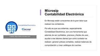 Microsip
Contabilidad Electrónica
En Microsip están conscientes de la gran labor que
realizan los contadores.
Por ello es que sus sistemas, especialmente
Contabilidad Electrónica, son una herramienta que
además de ser confiables, precisos y fáciles de usar,
ayudan a las labores diarias que como contador se
realizan: generar pólizas contables, realizar balances de
comprobación y crear catálogos de cuentas.
Fuente: https://www.microsip.com/
 