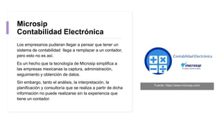 Microsip
Contabilidad Electrónica
Los empresarios pudieran llegar a pensar que tener un
sistema de contabilidad llega a remplazar a un contador,
pero esto no es así.
Es un hecho que la tecnología de Microsip simplifica a
las empresas mexicanas la captura, administración,
seguimiento y obtención de datos.
Sin embargo, tanto el análisis, la interpretación, la
planificación y consultoría que se realiza a partir de dicha
información no puede realizarse sin la experiencia que
tiene un contador.
Fuente: https://www.microsip.com/
 