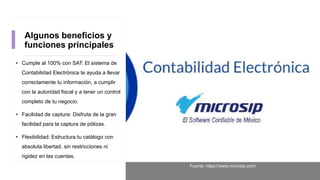 Algunos beneficios y
funciones principales
• Cumple al 100% con SAT: El sistema de
Contabilidad Electrónica te ayuda a llevar
correctamente tu información, a cumplir
con la autoridad fiscal y a tener un control
completo de tu negocio.
• Facilidad de captura: Disfruta de la gran
facilidad para la captura de pólizas.
• Flexibilidad: Estructura tu catálogo con
absoluta libertad, sin restricciones ni
rigidez en las cuentas.
Fuente: https://www.microsip.com/
 