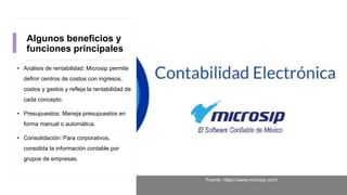 Algunos beneficios y
funciones principales
• Análisis de rentabilidad: Microsip permite
definir centros de costos con ingresos,
costos y gastos y refleja la rentabilidad de
cada concepto.
• Presupuestos: Maneja presupuestos en
forma manual o automática.
• Consolidación: Para corporativos,
consolida la información contable por
grupos de empresas.
Fuente: https://www.microsip.com/
 