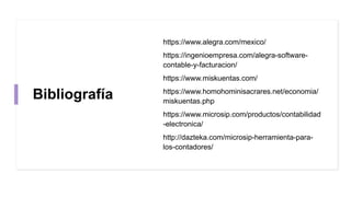 Bibliografía
https://www.alegra.com/mexico/
https://ingenioempresa.com/alegra-software-
contable-y-facturacion/
https://www.miskuentas.com/
https://www.homohominisacrares.net/economia/
miskuentas.php
https://www.microsip.com/productos/contabilidad
-electronica/
http://dazteka.com/microsip-herramienta-para-
los-contadores/
 