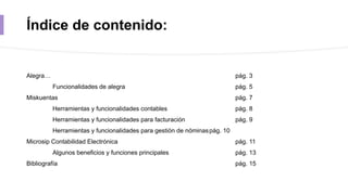 Índice de contenido:
Alegra… pág. 3
Funcionalidades de alegra pág. 5
Miskuentas pág. 7
Herramientas y funcionalidades contables pág. 8
Herramientas y funcionalidades para facturación pág. 9
Herramientas y funcionalidades para gestión de nóminaspág. 10
Microsip Contabilidad Electrónica pág. 11
Algunos beneficios y funciones principales pág. 13
Bibliografía pág. 15
 